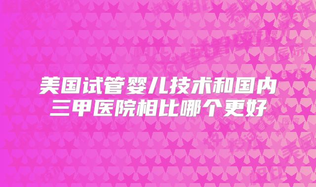 美国试管婴儿技术和国内三甲医院相比哪个更好