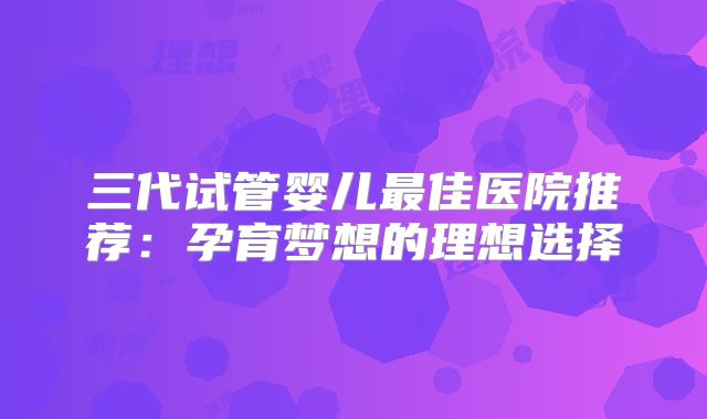 三代试管婴儿最佳医院推荐：孕育梦想的理想选择