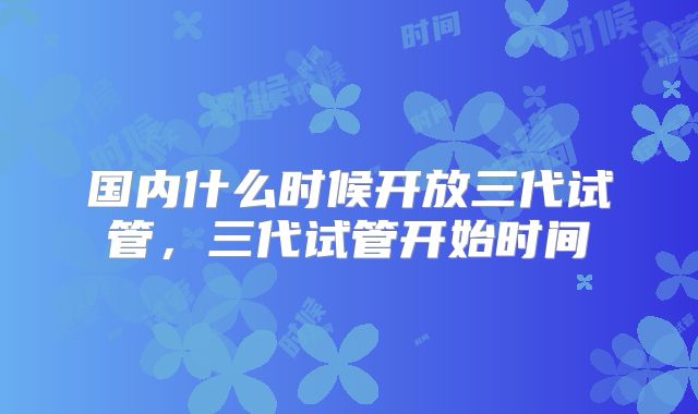 国内什么时候开放三代试管,三代试管开始时间
