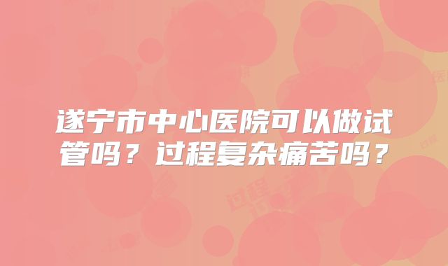 遂宁市中心医院可以做试管吗？过程复杂痛苦吗？