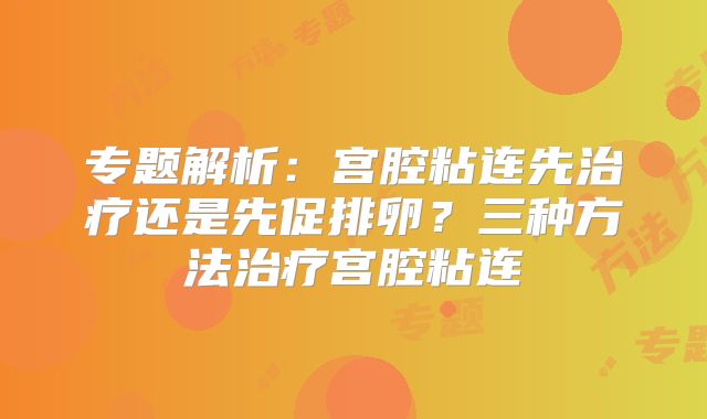 专题解析：宫腔粘连先治疗还是先促排卵？三种方法治疗宫腔粘连