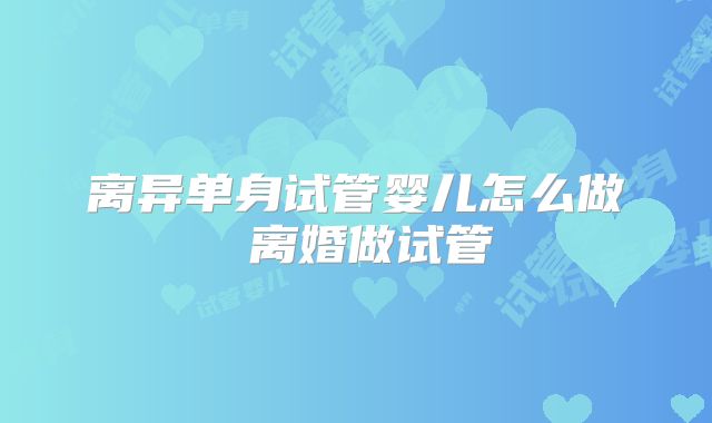 离异单身试管婴儿怎么做 离婚做试管