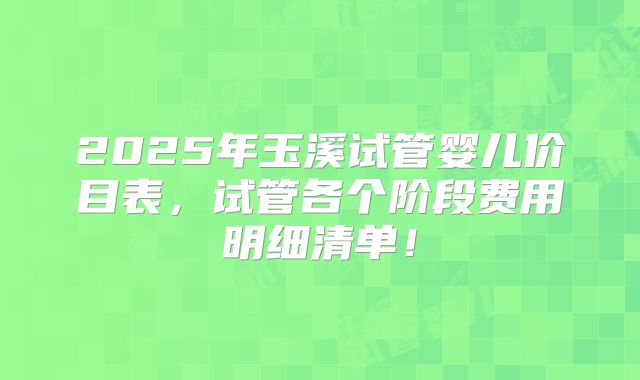 2025年玉溪试管婴儿价目表，试管各个阶段费用明细清单！