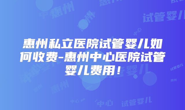惠州私立医院试管婴儿如何收费-惠州中心医院试管婴儿费用!