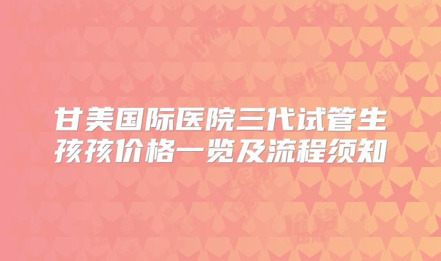 甘美国际医院三代试管生孩孩价格一览及流程须知