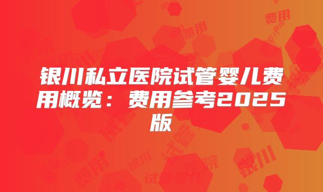 银川私立医院试管婴儿费用概览:费用参考2025版
