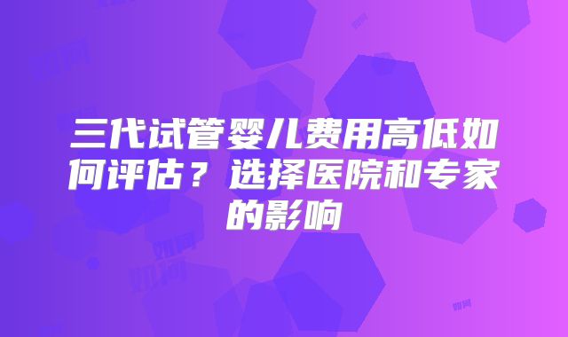 三代试管婴儿费用高低如何评估？选择医院和专家的影响