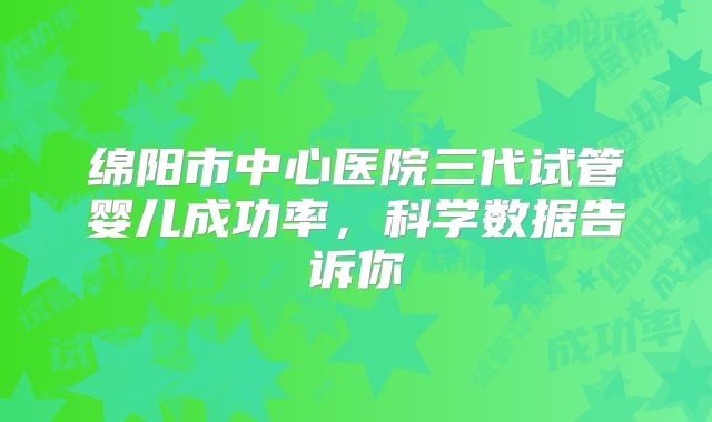 绵阳市中心医院三代试管婴儿成功率，科学数据告诉你