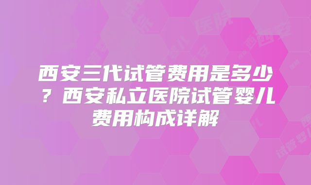 西安三代试管费用是多少？西安私立医院试管婴儿费用构成详解