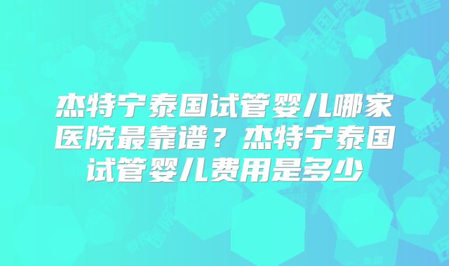 杰特宁泰国试管婴儿哪家医院最靠谱？杰特宁泰国试管婴儿费用是多少