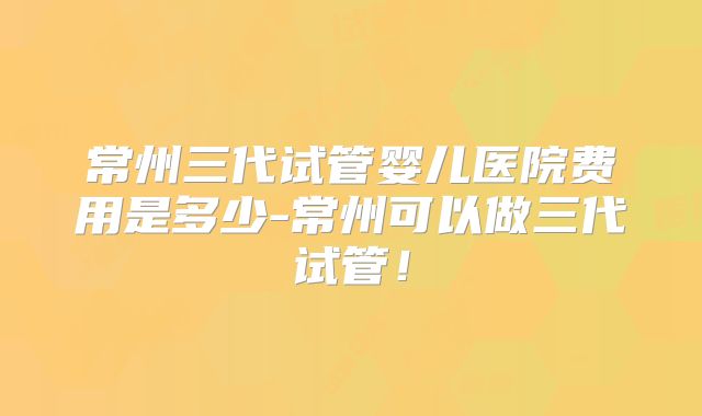 常州三代试管婴儿医院费用是多少-常州可以做三代试管！