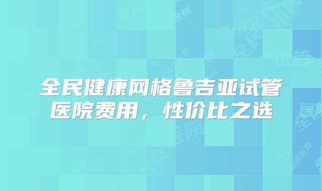 全民健康网格鲁吉亚试管医院费用，性价比之选