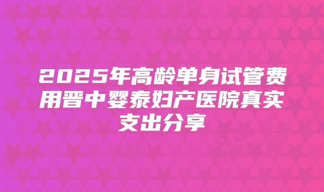 2025年高龄单身试管费用晋中婴泰妇产医院真实支出分享