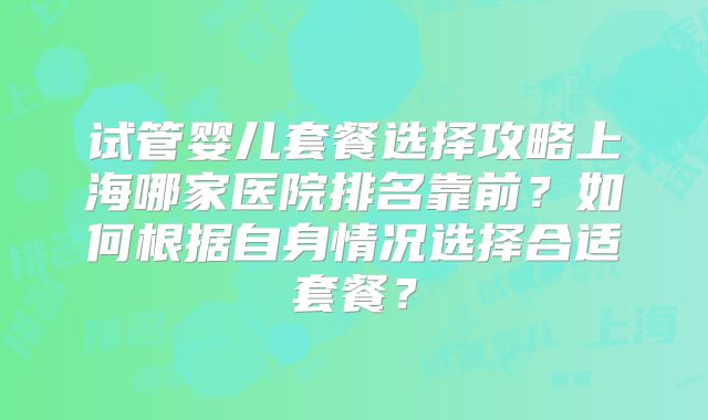 试管婴儿套餐选择攻略上海哪家医院排名靠前？如何根据自身情况选择合适套餐？
