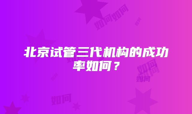 北京试管三代机构的成功率如何？