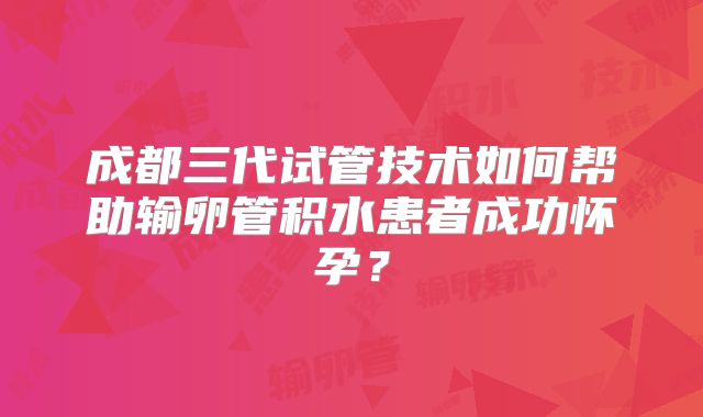 成都三代试管技术如何帮助输卵管积水患者成功怀孕？