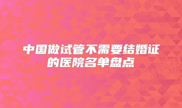中国做试管不需要结婚证的医院名单盘点
