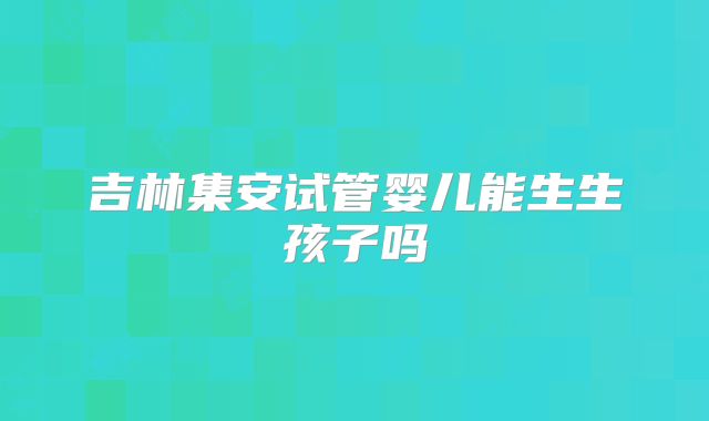 吉林集安试管婴儿能生生孩子吗