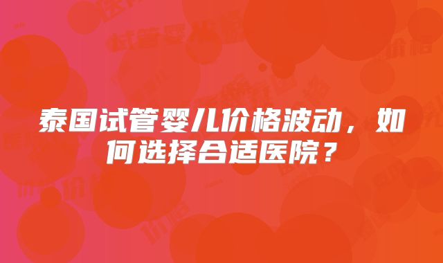 泰国试管婴儿价格波动，如何选择合适医院？