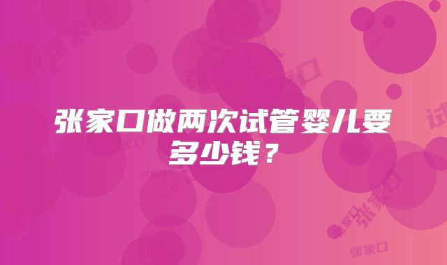 张家口做两次试管婴儿要多少钱？