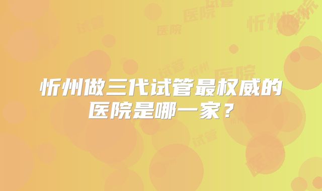 忻州做三代试管最权威的医院是哪一家?
