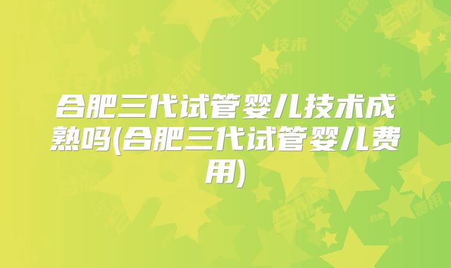 合肥三代试管婴儿技术成熟吗(合肥三代试管婴儿费用)