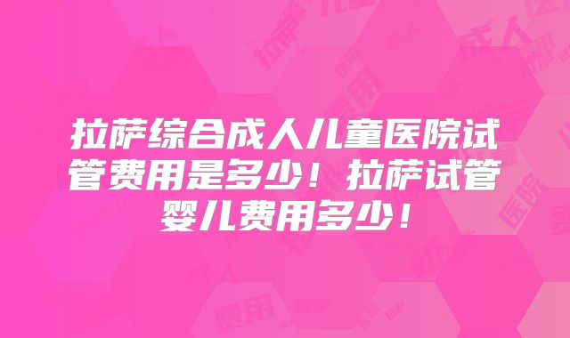 拉萨综合成人儿童医院试管费用是多少！拉萨试管婴儿费用多少！