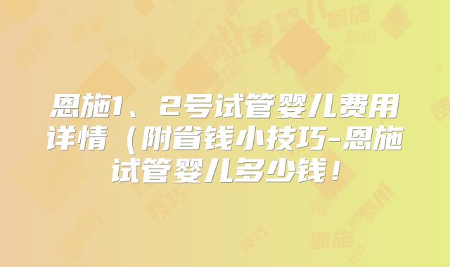 恩施1、2号试管婴儿费用详情（附省钱小技巧-恩施试管婴儿多少钱！