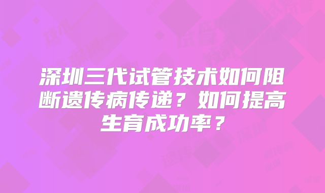 深圳三代试管技术如何阻断遗传病传递？如何提高生育成功率？