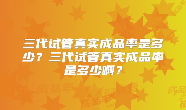 三代试管真实成品率是多少?三代试管真实成品率是多少啊?