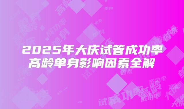 2025年大庆试管成功率高龄单身影响因素全解