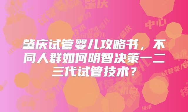 肇庆试管婴儿攻略书,不同人群如何明智决策一二三代试管技术?