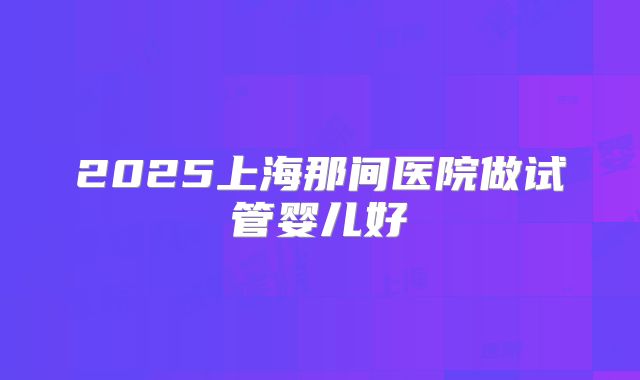 2025上海那间医院做试管婴儿好