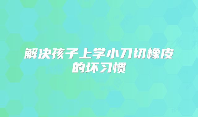 解决孩子上学小刀切橡皮的坏习惯