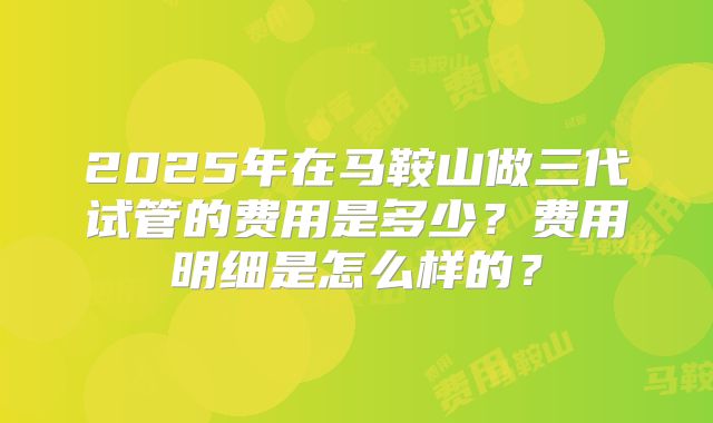 2025年在马鞍山做三代试管的费用是多少？费用明细是怎么样的？