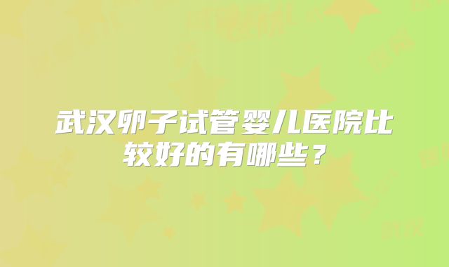 武汉卵子试管婴儿医院比较好的有哪些？