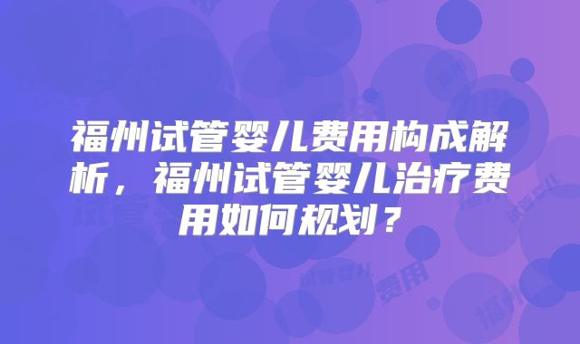 福州试管婴儿费用构成解析，福州试管婴儿治疗费用如何规划？