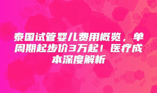 泰国试管婴儿费用概览，单周期起步价3万起！医疗成本深度解析