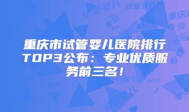 重庆市试管婴儿医院排行TOP3公布：专业优质服务前三名！