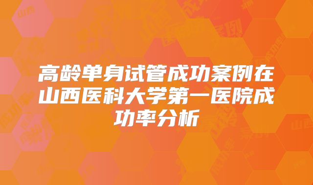 高龄单身试管成功案例在山西医科大学第一医院成功率分析