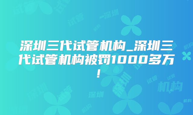 深圳三代试管机构_深圳三代试管机构被罚1000多万！