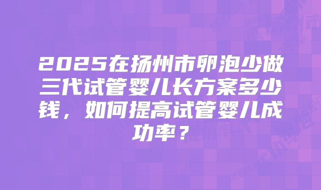 2025在扬州市卵泡少做三代试管婴儿长方案多少钱，如何提高试管婴儿成功率？
