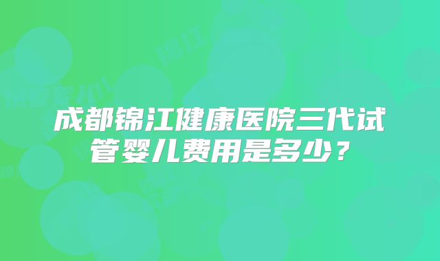 成都锦江健康医院三代试管婴儿费用是多少?