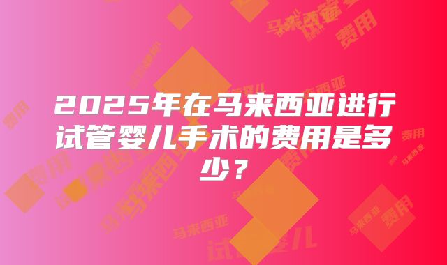 2025年在马来西亚进行试管婴儿手术的费用是多少？