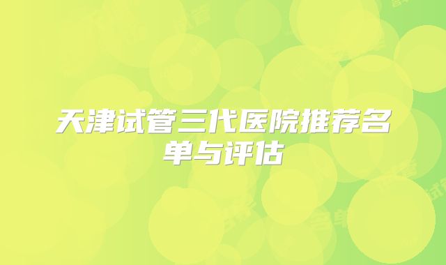 天津试管三代医院推荐名单与评估
