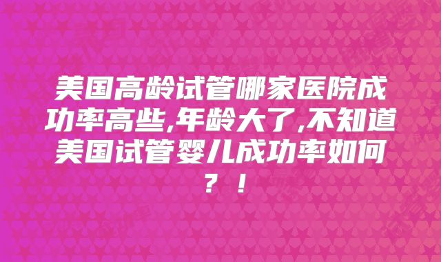 美国高龄试管哪家医院成功率高些,年龄大了,不知道美国试管婴儿成功率如何？！
