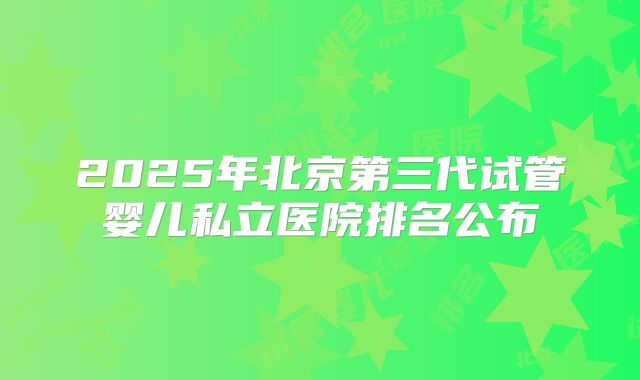 2025年北京第三代试管婴儿私立医院排名公布