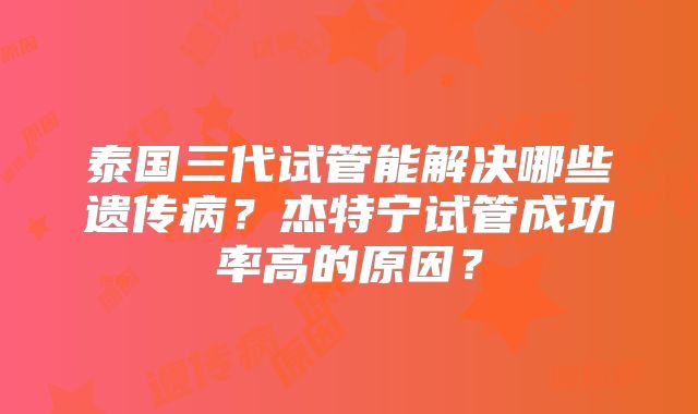 泰国三代试管能解决哪些遗传病？杰特宁试管成功率高的原因？