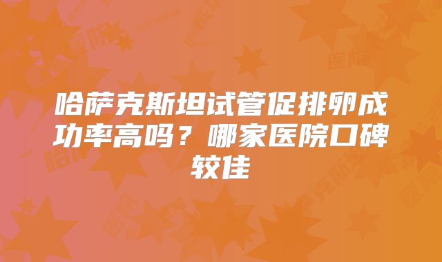 哈萨克斯坦试管促排卵成功率高吗？哪家医院口碑较佳