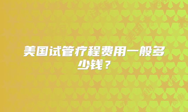 美国试管疗程费用一般多少钱？